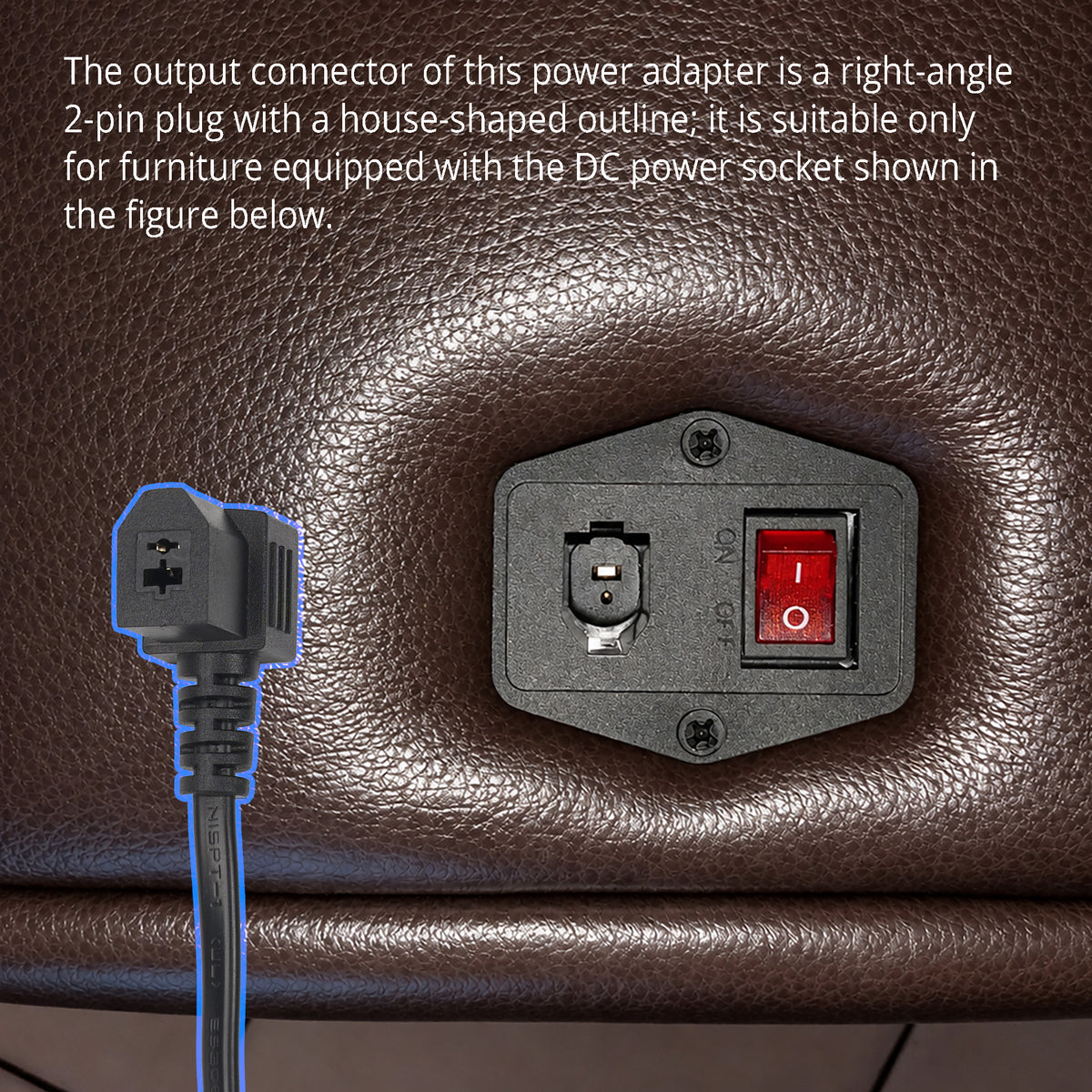 The output connector is a non-standard, right-angle 2-pin plug with a house-shaped outline, Because this outline locks into the matching socket, this adapter can replace your original adapter only when the two connector outlines are the same.
If the original adapter is no longer available, look at the DC power socket on the furniture and confirm that its outline matches the shape shown.
